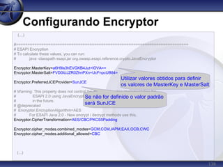 138
Configurando Encryptor
(...)
#===========================================================================
# ESAPI Encryption
# To calculate these values, you can run:
# java -classpath esapi.jar org.owasp.esapi.reference.crypto.JavaEncryptor
Encryptor.MasterKey=a6H9is3hEVGKB4Jut+lOVA==
Encryptor.MasterSalt=FVD0iUJZR0ZhnPXn+UcFnpcUB84=
Encryptor.PreferredJCEProvider=SunJCE
# Warning: This property does not control the default reference implementation for
# ESAPI 2.0 using JavaEncryptor. Also, this property will be dropped
# in the future.
# @deprecated
# Encryptor.EncryptionAlgorithm=AES
# For ESAPI Java 2.0 - New encrypt / decrypt methods use this.
Encryptor.CipherTransformation=AES/CBC/PKCS5Padding
Encryptor.cipher_modes.combined_modes=GCM,CCM,IAPM,EAX,OCB,CWC
Encryptor.cipher_modes.additional_allowed=CBC
(...)
Utilizar valores obtidos para definir
os valores de MasterKey e MasterSalt
Se não for definido o valor padrão
será SunJCE
 