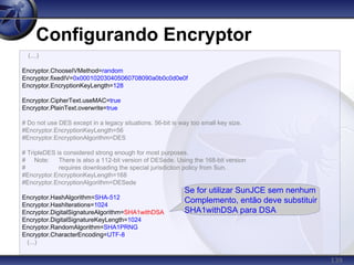 139
Configurando Encryptor
(...)
Encryptor.ChooseIVMethod=random
Encryptor.fixedIV=0x000102030405060708090a0b0c0d0e0f
Encryptor.EncryptionKeyLength=128
Encryptor.CipherText.useMAC=true
Encryptor.PlainText.overwrite=true
# Do not use DES except in a legacy situations. 56-bit is way too small key size.
#Encryptor.EncryptionKeyLength=56
#Encryptor.EncryptionAlgorithm=DES
# TripleDES is considered strong enough for most purposes.
# Note: There is also a 112-bit version of DESede. Using the 168-bit version
# requires downloading the special jurisdiction policy from Sun.
#Encryptor.EncryptionKeyLength=168
#Encryptor.EncryptionAlgorithm=DESede
Encryptor.HashAlgorithm=SHA-512
Encryptor.HashIterations=1024
Encryptor.DigitalSignatureAlgorithm=SHA1withDSA
Encryptor.DigitalSignatureKeyLength=1024
Encryptor.RandomAlgorithm=SHA1PRNG
Encryptor.CharacterEncoding=UTF-8
(...)
Se for utilizar SunJCE sem nenhum
Complemento, então deve substituir
SHA1withDSA para DSA
 
