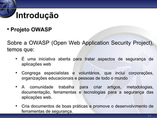 14
Introdução

Projeto OWASP
Sobre a OWASP (Open Web Application Security Project),
temos que:
• É uma iniciativa aberta para tratar aspectos de segurança de
aplicações web
• Congrega especialistas e voluntários, que inclui corporações,
organizações educacionais e pessoas de todo o mundo
• A comunidade trabalha para criar artigos, metodologias,
documentação, ferramentas e tecnologias para a segurança das
aplicações web.
• Cria documentos de boas práticas e promove o desenvolvimento de
ferramentas de segurança.
 