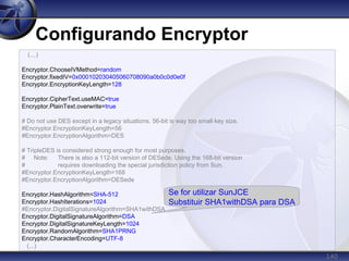140
Configurando Encryptor
(...)
Encryptor.ChooseIVMethod=random
Encryptor.fixedIV=0x000102030405060708090a0b0c0d0e0f
Encryptor.EncryptionKeyLength=128
Encryptor.CipherText.useMAC=true
Encryptor.PlainText.overwrite=true
# Do not use DES except in a legacy situations. 56-bit is way too small key size.
#Encryptor.EncryptionKeyLength=56
#Encryptor.EncryptionAlgorithm=DES
# TripleDES is considered strong enough for most purposes.
# Note: There is also a 112-bit version of DESede. Using the 168-bit version
# requires downloading the special jurisdiction policy from Sun.
#Encryptor.EncryptionKeyLength=168
#Encryptor.EncryptionAlgorithm=DESede
Encryptor.HashAlgorithm=SHA-512
Encryptor.HashIterations=1024
#Encryptor.DigitalSignatureAlgorithm=SHA1withDSA
Encryptor.DigitalSignatureAlgorithm=DSA
Encryptor.DigitalSignatureKeyLength=1024
Encryptor.RandomAlgorithm=SHA1PRNG
Encryptor.CharacterEncoding=UTF-8
(...)
Se for utilizar SunJCE
Substituir SHA1withDSA para DSA
 