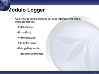 143
Módulo Logger
• Os níveis de registo definido por essa interface (em ordem
decrescente) são:
–Fatal (Crítico)
–Error (Erro)
–Warning (Aviso)
–Info (Informativo)
–Debug (Depuração)
–Trace (Rastreamento)
 