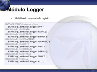 144
Módulo Logger
• Habilitando os níveis de registo:
//DESABILITADO todos os níveis
ESAPI.log().setLevel( Logger.OFF );
//Habilitando nível FATAL
ESAPI.log().setLevel( Logger.FATAL );
//Habilitando nível ERROR
ESAPI.log().setLevel( Logger.ERROR );
//Habilitando nível WARNING
ESAPI.log().setLevel( Logger.WARNING );
//Habilitando nível INFO
ESAPI.log().setLevel( Logger.INFO );
//Habilitando nível DEBUG
ESAPI.log().setLevel( Logger.DEBUG );
//Habilitando nível TRACE
ESAPI.log().setLevel( Logger.TRACE );
//Habilitando nível ALL
ESAPI.log().setLevel( Logger.ALL );
 