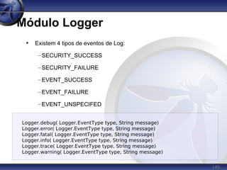 145
Módulo Logger
• Existem 4 tipos de eventos de Log:
–SECURITY_SUCCESS
–SECURITY_FAILURE
–EVENT_SUCCESS
–EVENT_FAILURE
–EVENT_UNSPECIFED
Logger.debug( Logger.EventType type, String message)
Logger.error( Logger.EventType type, String message)
Logger.fatal( Logger.EventType type, String message)
Logger.info( Logger.EventType type, String message)
Logger.trace( Logger.EventType type, String message)
Logger.warning( Logger.EventType type, String message)
 