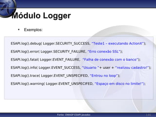 146
Módulo Logger
Fonte: OWASP ESAPI Javadoc
• Exemplos:
ESAPI.log().debug( Logger.SECURITY_SUCCESS, “Teste1 – executando ActionX”);
ESAPI.log().error( Logger.SECURITY_FAILURE, “Erro conexão SSL”);
ESAPI.log().fatal( Logger.EVENT_FAILURE, “Falha de conexão com o banco”);
ESAPI.log().info( Logger.EVENT_SUCCESS, “Usuario “+ user + “realizou cadastro!”);
ESAPI.log().trace( Logger.EVENT_UNSPECIFED, “Entrou no loop”);
ESAPI.log().warning( Logger.EVENT_UNSPECIFED, “Espaço em disco no limite!”);
 