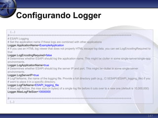 147
Configurando Logger
(...)
#===========================================================================
# ESAPI Logging
# Set the application name if these logs are combined with other applications
Logger.ApplicationName=ExampleApplication
# If you use an HTML log viewer that does not properly HTML escape log data, you can set LogEncodingRequired to
true
Logger.LogEncodingRequired=false
# Determines whether ESAPI should log the application name. This might be clutter in some single-server/single-app
environments.
Logger.LogApplicationName=true
# Determines whether ESAPI should log the server IP and port. This might be clutter in some single-server
environments.
Logger.LogServerIP=true
# LogFileName, the name of the logging file. Provide a full directory path (e.g., C:ESAPIESAPI_logging_file) if you
# want to place it in a specific directory.
Logger.LogFileName=ESAPI_logging_file
# MaxLogFileSize, the max size (in bytes) of a single log file before it cuts over to a new one (default is 10,000,000)
Logger.MaxLogFileSize=10000000
#===========================================================================
(...)
 
