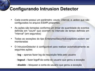 149
Configurando Intrusion Detector
• Cada evento possui um parâmetro .count, .interval, e .action que são
configurados no arquivo ESAPI.properties.
• As ações são tomadas conforme um limiar de quantidade de eventos
definida em "count" que ocorrem no intervalo de tempo definida em
"interval" (em segundos)
• Todas as exceções do tipo EnterpriseSecurityExceptions podem ser
monitoradas
• O IntrusionDetector é configurável para realizar automaticamente as
seguintes ações:
– log – apenas fazer log da requisição feita pelo usuario
– logout – fazer logoff da conta do usuario que gerou a exceção
– disable – bloquear a conta do usuario que gerou a exceção
 