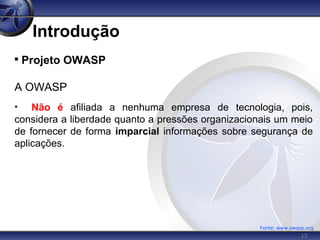 15
Introdução

Projeto OWASP
A OWASP
• Não é afiliada a nenhuma empresa de tecnologia, pois,
considera a liberdade quanto a pressões organizacionais um meio
de fornecer de forma imparcial informações sobre segurança de
aplicações.
Fonte: www.owasp.org
 