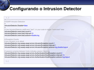 151
Configurando o Intrusion Detector
(...)
#===========================================================================
# ESAPI Intrusion Detection
#
IntrusionDetector.Disable=false
#
# Use IntrusionDetector.addEvent( "test" ) in your code to trigger "event.test" here
IntrusionDetector.event.test.count=2
IntrusionDetector.event.test.interval=10
IntrusionDetector.event.test.actions=disable,log
# Exception Events
# any intrusion is an attack
IntrusionDetector.org.owasp.esapi.errors.IntrusionException.count=1
IntrusionDetector.org.owasp.esapi.errors.IntrusionException.interval=1
IntrusionDetector.org.owasp.esapi.errors.IntrusionException.actions=log,disable,logout
# sessions jumping between hosts indicates session hijacking
IntrusionDetector.org.owasp.esapi.errors.AuthenticationHostException.count=2
IntrusionDetector.org.owasp.esapi.errors.AuthenticationHostException.interval=10
IntrusionDetector.org.owasp.esapi.errors.AuthenticationHostException.actions=log,logout
(...)
 