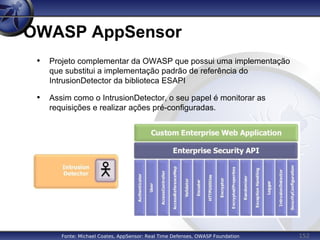 152
OWASP AppSensor
• Projeto complementar da OWASP que possui uma implementação
que substitui a implementação padrão de referência do
IntrusionDetector da biblioteca ESAPI
• Assim como o IntrusionDetector, o seu papel é monitorar as
requisições e realizar ações pré-configuradas.
Fonte: Michael Coates, AppSensor: Real Time Defenses, OWASP Foundation
 