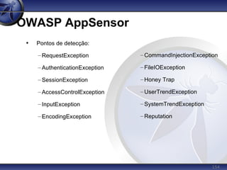 154
OWASP AppSensor
• Pontos de detecção:
– RequestException
– AuthenticationException
– SessionException
– AccessControlException
– InputException
– EncodingException
– CommandInjectionException
– FileIOException
– Honey Trap
– UserTrendException
– SystemTrendException
– Reputation
 