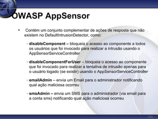 155
OWASP AppSensor
• Contém um conjunto complementar de ações de resposta que não
existem no DefaultIntrusionDetector, como:
– disableComponent – bloqueia o acesso ao componente a todos
os usuários que foi invocado para realizar a intrusão usando o
AppSensorServiceController
– disableComponentForUser – bloqueia o acesso ao componente
que foi invocado para realizar a tentativa de intrusão apenas para
o usuário logado (se existir) usando o AppSensorServiceController
– emailAdmin – envia um Email para o administrador notificando
qual ação maliciosa ocorreu
– smsAdmin – envia um SMS para o administrador (via email para
a conta sms) notificando qual ação maliciosa ocorreu
 