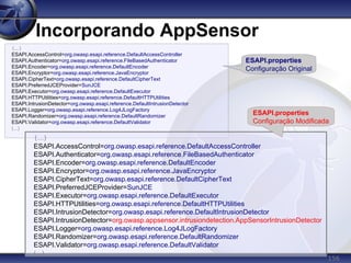 156
Incorporando AppSensor
(...)
ESAPI.AccessControl=org.owasp.esapi.reference.DefaultAccessController
ESAPI.Authenticator=org.owasp.esapi.reference.FileBasedAuthenticator
ESAPI.Encoder=org.owasp.esapi.reference.DefaultEncoder
ESAPI.Encryptor=org.owasp.esapi.reference.JavaEncryptor
ESAPI.CipherText=org.owasp.esapi.reference.DefaultCipherText
ESAPI.PreferredJCEProvider=SunJCE
ESAPI.Executor=org.owasp.esapi.reference.DefaultExecutor
ESAPI.HTTPUtilities=org.owasp.esapi.reference.DefaultHTTPUtilities
ESAPI.IntrusionDetector=org.owasp.esapi.reference.DefaultIntrusionDetector
ESAPI.Logger=org.owasp.esapi.reference.Log4JLogFactory
ESAPI.Randomizer=org.owasp.esapi.reference.DefaultRandomizer
ESAPI.Validator=org.owasp.esapi.reference.DefaultValidator
(...)
(...)
ESAPI.AccessControl=org.owasp.esapi.reference.DefaultAccessController
ESAPI.Authenticator=org.owasp.esapi.reference.FileBasedAuthenticator
ESAPI.Encoder=org.owasp.esapi.reference.DefaultEncoder
ESAPI.Encryptor=org.owasp.esapi.reference.JavaEncryptor
ESAPI.CipherText=org.owasp.esapi.reference.DefaultCipherText
ESAPI.PreferredJCEProvider=SunJCE
ESAPI.Executor=org.owasp.esapi.reference.DefaultExecutor
ESAPI.HTTPUtilities=org.owasp.esapi.reference.DefaultHTTPUtilities
ESAPI.IntrusionDetector=org.owasp.esapi.reference.DefaultIntrusionDetector
ESAPI.IntrusionDetector=org.owasp.appsensor.intrusiondetection.AppSensorIntrusionDetector
ESAPI.Logger=org.owasp.esapi.reference.Log4JLogFactory
ESAPI.Randomizer=org.owasp.esapi.reference.DefaultRandomizer
ESAPI.Validator=org.owasp.esapi.reference.DefaultValidator
(...)
ESAPI.properties
Configuração Original
ESAPI.properties
Configuração Modificada
 