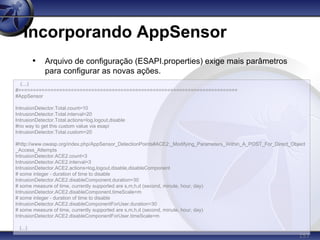 157
Incorporando AppSensor
• Arquivo de configuração (ESAPI.properties) exige mais parâmetros
para configurar as novas ações.
(...)
#===========================================================================
#AppSensor
IntrusionDetector.Total.count=10
IntrusionDetector.Total.interval=20
IntrusionDetector.Total.actions=log,logout,disable
#no way to get this custom value via esapi
IntrusionDetector.Total.custom=20
#http://www.owasp.org/index.php/AppSensor_DetectionPoints#ACE2:_Modifying_Parameters_Within_A_POST_For_Direct_Object
_Access_Attempts
IntrusionDetector.ACE2.count=3
IntrusionDetector.ACE2.interval=3
IntrusionDetector.ACE2.actions=log,logout,disable,disableComponent
# some integer - duration of time to disable
IntrusionDetector.ACE2.disableComponent.duration=30
# some measure of time, currently supported are s,m,h,d (second, minute, hour, day)
IntrusionDetector.ACE2.disableComponent.timeScale=m
# some integer - duration of time to disable
IntrusionDetector.ACE2.disableComponentForUser.duration=30
# some measure of time, currently supported are s,m,h,d (second, minute, hour, day)
IntrusionDetector.ACE2.disableComponentForUser.timeScale=m
(...)
 