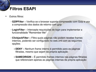 159
Filtros ESAPI
• Outros filtros:
–GZIPFilter – Verifica se o browser suporta compressão com Gzip e usa
a compressão dos dados de retorno com gzip
–LoginFilter – Intercepta requisições de login para implementar a
funcionalidade "Remember Me"
–ClickjackFilter – Filtra quais páginas não podem receber frames
internos, podendo ser configurado no web.xml com as seguintes
opções:
» DENY – Nenhum frame interno é permitido para as páginas
filtradas, mesmo que sejam da própria aplicação
» SAMEORIGIN – É permitido frames internos nas páginas filtradas
que referenciam apenas as páginas internas da própria aplicação
 