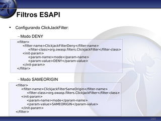 160
Filtros ESAPI
• Configurando ClickJackFilter:
– Modo DENY
– Modo SAMEORIGIN
<filter>
<filter-name>ClickjackFilterDeny</filter-name>
<filter-class>org.owasp.filters.ClickjackFilter</filter-class>
<init-param>
<param-name>mode</param-name>
<param-value>DENY</param-value>
</init-param>
</filter>
<filter>
<filter-name>ClickjackFilterSameOrigin</filter-name>
<filter-class>org.owasp.filters.ClickjackFilter</filter-class>
<init-param>
<param-name>mode</param-name>
<param-value>SAMEORIGIN</param-value>
</init-param>
</filter>
 