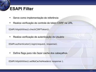161
ESAPI Filter
• Serve como implementação de referência
• Realiza verificação de controle de token CSRF na URL
• Realiza verificação de autenticação do Usuário
• Define flags para não fazer cache dos cabeçalhos
ESAPI.authenticator().login(request, response);
ESAPI.httpUtilities().checkCSRFToken();
ESAPI.httpUtilities().setNoCacheHeaders( response );
 