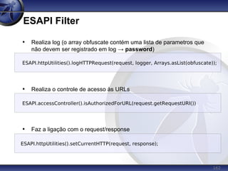 162
ESAPI Filter
• Realiza log (o array obfuscate contém uma lista de parametros que
não devem ser registrado em log → password)
• Realiza o controle de acesso às URLs
• Faz a ligação com o request/response
ESAPI.accessController().isAuthorizedForURL(request.getRequestURI())
ESAPI.httpUtilities().logHTTPRequest(request, logger, Arrays.asList(obfuscate));
ESAPI.httpUtilities().setCurrentHTTP(request, response);
 
