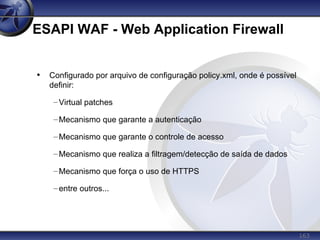 163
ESAPI WAF - Web Application Firewall
• Configurado por arquivo de configuração policy.xml, onde é possível
definir:
–Virtual patches
–Mecanismo que garante a autenticação
–Mecanismo que garante o controle de acesso
–Mecanismo que realiza a filtragem/detecção de saída de dados
–Mecanismo que força o uso de HTTPS
–entre outros...
 