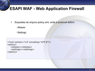 165
ESAPI WAF - Web Application Firewall
• Esqueleto do arquivo policy.xml, onde é possível definir:
–Aliases
–Settings
<?xml version="1.0" encoding="UTF-8"?>
<policy>
<aliases></aliases>
<settings></settings>
</policy>
 