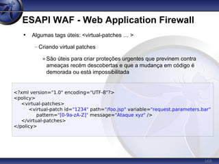 168
ESAPI WAF - Web Application Firewall
<?xml version="1.0" encoding="UTF-8"?>
<policy>
<virtual-patches>
<virtual-patch id="1234" path="/foo.jsp" variable="request.parameters.bar"
pattern="[0-9a-zA-Z]" message="Ataque xyz" />
</virtual-patches>
</policy>
• Algumas tags úteis: <virtual-patches … >
– Criando virtual patches
» São úteis para criar proteções urgentes que previnem contra
ameaças recém descobertas e que a mudança em código é
demorada ou está impossibilitada
 
