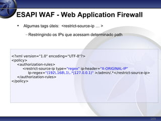 169
ESAPI WAF - Web Application Firewall
• Algumas tags úteis: <restrict-source-ip … >
– Restringindo os IPs que acessam determinado path
<?xml version="1.0" encoding="UTF-8"?>
<policy>
<authorization-rules>
<restrict-source-ip type="regex" ip-header="X-ORIGINAL-IP"
Ip-regex="(192.168.1..*|127.0.0.1)" >/admin/.*</restrict-source-ip>
</authorization-rules>
</policy>
 