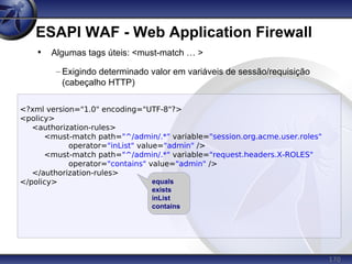 170
ESAPI WAF - Web Application Firewall
<?xml version="1.0" encoding="UTF-8"?>
<policy>
<authorization-rules>
<must-match path="^/admin/.*" variable="session.org.acme.user.roles"
operator="inList" value="admin" />
<must-match path="^/admin/.*" variable="request.headers.X-ROLES"
operator="contains" value="admin" />
</authorization-rules>
</policy>
• Algumas tags úteis: <must-match … >
– Exigindo determinado valor em variáveis de sessão/requisição
(cabeçalho HTTP)
equals
exists
inList
contains
 