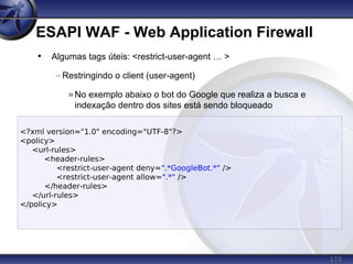 173
ESAPI WAF - Web Application Firewall
<?xml version="1.0" encoding="UTF-8"?>
<policy>
<url-rules>
<header-rules>
<restrict-user-agent deny=".*GoogleBot.*" />
<restrict-user-agent allow=".*" />
</header-rules>
</url-rules>
</policy>
• Algumas tags úteis: <restrict-user-agent … >
– Restringindo o client (user-agent)
» No exemplo abaixo o bot do Google que realiza a busca e
indexação dentro dos sites está sendo bloqueado
 
