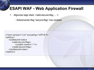 174
ESAPI WAF - Web Application Firewall
<?xml version="1.0" encoding="UTF-8"?>
<policy>
<outbound-rules>
<add-secure-flag>
<cookie name=".*"/>
</add-secure-flag>
</outbound-rules>
</policy>
• Algumas tags úteis: <add-secure-flag … >
– Adicionando flag “secure-flag” nos cookies
 