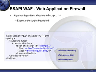 175
ESAPI WAF - Web Application Firewall
<?xml version="1.0" encoding="UTF-8"?>
<policy>
<outbound-rules>
<bean-shell-rules>
<bean-shell-script id="example1"
file="src/WAF/bean-shell-rule.bsh"
stage="before-request-body"/>
</bean-shell-rules>
</outbound-rules>
</policy>
• Algumas tags úteis: <bean-shell-script … >
– Executando scripts beanshell
before-request-body
after-request-body
before-response
 