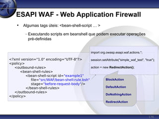 176
ESAPI WAF - Web Application Firewall
<?xml version="1.0" encoding="UTF-8"?>
<policy>
<outbound-rules>
<bean-shell-rules>
<bean-shell-script id="example1"
file="src/WAF/bean-shell-rule.bsh"
stage="before-request-body"/>
</bean-shell-rules>
</outbound-rules>
</policy>
• Algumas tags úteis: <bean-shell-script … >
– Executando scripts em beanshell que podem executar operações
pré-definidas
import org.owasp.esapi.waf.actions.*;
session.setAttribute("simple_waf_test", "true");
action = new RedirectAction();
BlockAction
DefaultAction
DoNothingAction
RedirectAction
 