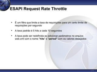 177
ESAPI Request Rate Throttle
• É um filtro que limita a taxa de requisições para um certo limite de
requisições por segundo
• A taxa padrão é 5 hits a cada 10 segundos
• A taxa pode ser redefinida ao adicionar parâmetros no arquivo
web.xml com o nome "hits" e "period" com os valores desejados
 