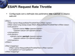 178
ESAPI Request Rate Throttle
<filter>
<filter-name>RequestRateThrottleFilter</filter-name>
<filter-class>org.owasp.esapi.filters.RequestRateThrottleFilter</filter-class>
<init-param>
<param-name>hits</param-name>
<param-value>10</param-value>
</init-param>
<init-param>
<param-name>period</param-name>
<param-value>15</param-value>
</init-param>
</filter>
<filter-mapping>
<filter-name>RequestRateThrottleFilter</filter-name>
<url-pattern>/*</url-pattern>
</filter-mapping>
• Configuração com a definição dos parâmetros hits e period no arquivo
web.xml
 