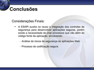 187
Conclusões
Considerações Finais:
• A ESAPI auxilia no reuso e integração dos controles de
segurança para desenvolver aplicações seguras, porém
existe a necessidade de criar processos que vão além do
código fonte da aplicação, envolvendo:
– Análise de riscos de segurança de aplicações Web
– Processo de codificação segura
 