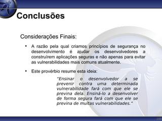 188
Conclusões
Considerações Finais:
• A razão pela qual criamos princípios de segurança no
desenvolvimento é ajudar os desenvolvedores a
construírem aplicações seguras e não apenas para evitar
as vulnerabilidades mais comuns atualmente.
• Este provérbio resume esta ideia:
“Ensinar o desenvolvedor a se
prevenir contra uma determinada
vulnerabilidade fará com que ele se
previna dela. Ensiná-lo a desenvolver
de forma segura fará com que ele se
previna de muitas vulnerabilidades.”
 