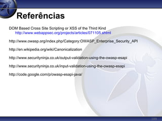 189
Referências
DOM Based Cross Site Scripting or XSS of the Third Kind
http://www.webappsec.org/projects/articles/071105.shtml
http://www.owasp.org/index.php/Category:OWASP_Enterprise_Security_API
http://en.wikipedia.org/wiki/Canonicalization
http://www.securityninja.co.uk/output-validation-using-the-owasp-esapi
http://www.securityninja.co.uk/input-validation-using-the-owasp-esapi
http://code.google.com/p/owasp-esapi-java/
 