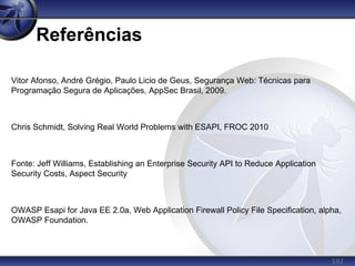 192
Referências
Vitor Afonso, André Grégio, Paulo Licio de Geus, Segurança Web: Técnicas para
Programação Segura de Aplicações, AppSec Brasil, 2009.
Chris Schmidt, Solving Real World Problems with ESAPI, FROC 2010
Fonte: Jeff Williams, Establishing an Enterprise Security API to Reduce Application
Security Costs, Aspect Security
OWASP Esapi for Java EE 2.0a, Web Application Firewall Policy File Specification, alpha,
OWASP Foundation.
 