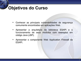 2
Objetivos do Curso
• Conhecer as principais vulnerabilidades de segurança
comumente encontradas em aplicações Web.
• Apresentar a arquitetura da biblioteca ESAPI e o
funcionamento de seus módulos com exemplos em
código Java (JSP).
• Apresentar o componente Web Application Firewall da
ESAPI.
 