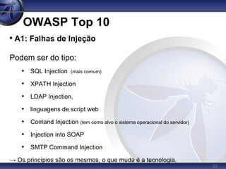 22
OWASP Top 10

A1: Falhas de Injeção
Podem ser do tipo:
• SQL Injection (mais comum)
• XPATH Injection
• LDAP Injection,
• linguagens de script web
• Comand Injection (tem como alvo o sistema operacional do servidor)
• Injection into SOAP
• SMTP Command Injection
→ Os princípios são os mesmos, o que muda é a tecnologia.
 