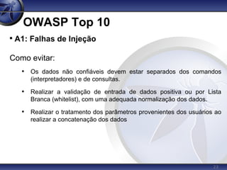 23
OWASP Top 10

A1: Falhas de Injeção
Como evitar:
• Os dados não confiáveis devem estar separados dos comandos
(interpretadores) e de consultas.
• Realizar a validação de entrada de dados positiva ou por Lista
Branca (whitelist), com uma adequada normalização dos dados.
• Realizar o tratamento dos parâmetros provenientes dos usuários ao
realizar a concatenação dos dados
 