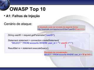 24
OWASP Top 10

A1: Falhas de Injeção
Cenário de ataque:
String userID = request.getParameter("userID");
Statement statement = connection.createStatement(
"SELECT * FROM accounts WHERE user_id = '"+ userID +"';");
ResultSet rs = statement.executeQuery();
A requisição pode ser enviada da seguinte forma:
http://example.com/app/accountView?userID=0'+or+1=1--
Resultado da concatenação:
SELECT * FROM accounts WHERE user_id = '0' or 1=1--';
 