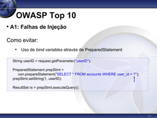 28
OWASP Top 10

A1: Falhas de Injeção
Como evitar:
• Uso de bind variables através de PreparedStatement
String userID = request.getParameter("userID");
PreparedStatement prepStmt =
con.prepareStatement("SELECT * FROM accounts WHERE user_id = ?");
prepStmt.setString(1, userID);
ResultSet rs = prepStmt.executeQuery();
 