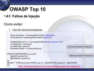 29
OWASP Top 10

A1: Falhas de Injeção
Como evitar:
• Uso de stored procedures
String username = request.getParameter("username");
String passwd= request.getParameter("password");
CallableStatement cs = con.prepareCall("{call sp_usuario(?,?)}");
cs.setString(1, username);
cs.setString(2, passwd);
ResultSet results = cs.executeQuery();
CREATE PROCEDURE sp_usuario
@USER varchar(16),
@PASSWD varchar(16)
As
SELECT * FROM accounts WHERE user_id = @USER AND password = @PASSWD
Go
Invocando Stored Procedures
Definindo Stored Procedures
*Obs.: Consultas dinâmicas com stored procedures podem ser vulneráveis
 