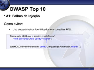 30
OWASP Top 10

A1: Falhas de Injeção
Como evitar:
• Uso de parâmetros identificados em consultas HQL
Query safeHQLQuery = session.createQuery(
"from accounts where userID=:userID");
safeHQLQuery.setParameter("userID", request.getParameter("userID"));
 