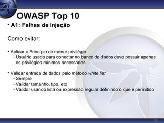 32
OWASP Top 10

A1: Falhas de Injeção
Como evitar:

Aplicar o Princípio do menor privilégio:
–Usuário usado para conectar no banco de dados deve possuir apenas
os privilégios mínimos necessários

Validar entrada de dados pelo método white list
–Sempre
–Validar tamanho, tipo, etc
–Validar usando lista ou expressão regular definindo o que é permitido
 