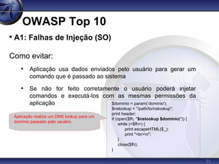 34
OWASP Top 10

A1: Falhas de Injeção (SO)
Como evitar:
• Aplicação usa dados enviados pelo usuário para gerar um
comando que é passado ao sistema
• Se não for feito corretamente o usuário poderá injetar
comandos e executá-los com as mesmas permissões da
aplicação $dominio = param(‘dominio');
$nslookup = "/path/to/nslookup";
print header;
if (open($fh, "$nslookup $dominio|")) {
while (<$fh>) {
print escapeHTML($_);
print "<br>n";
}
close($fh);
}
Aplicação realiza um DNS lookup para um
domínio passado pelo usuário
 