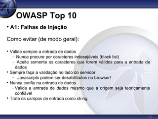 35
OWASP Top 10

A1: Falhas de Injeção
Como evitar (de modo geral):

Valide sempre a entrada de dados
– Nunca procure por caracteres indesejáveis (black list)
– Aceite somente os caracteres que forem válidos para a entrada de
dados

Sempre faça a validação no lado do servidor
– Javascripts podem ser desabilitados no browser!

Nunca confie na entrada de dados
–Valide a entrada de dados mesmo que a origem seja teoricamente
confiável

Trate os campos de entrada como string
 