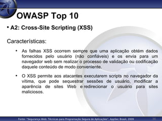 36
OWASP Top 10

A2: Cross-Site Scripting (XSS)
Características:
• As falhas XSS ocorrem sempre que uma aplicação obtém dados
fornecidos pelo usuário (não confiáveis) e os envia para um
navegador web sem realizar o processo de validação ou codificação
daquele conteúdo de modo conveniente.
• O XSS permite aos atacantes executarem scripts no navegador da
vítima, que pode sequestrar sessões de usuário, modificar a
aparência de sites Web e redirecionar o usuário para sites
maliciosos.
Fonte: “Segurança Web: Técnicas para Programação Segura de Aplicações”, AppSec Brasil, 2009
 