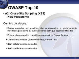 38
OWASP Top 10

A2: Cross-Site Scripting (XSS)
–XSS Persistente
Cenário de ataque:
• Dados enviados por usuários são armazenados e posteriormente
mostrados para outro ou outros usuários sem que sejam codificados
• Podem atingir grandes quantidades de usuários (blogs, forums)
• Dados armazenados (banco de dados, arquivo, etc)
• Sem validar entrada de dados
• Sem codificar saída de dados
 