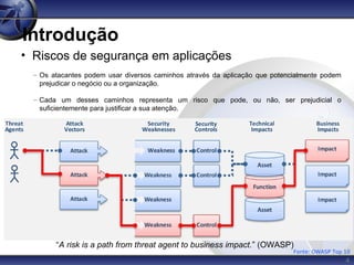 4
Introdução
• Riscos de segurança em aplicações
– Os atacantes podem usar diversos caminhos através da aplicação que potencialmente podem
prejudicar o negócio ou a organização.
– Cada um desses caminhos representa um risco que pode, ou não, ser prejudicial o
suficientemente para justificar a sua atenção.
Fonte: OWASP Top 10
“A risk is a path from threat agent to business impact.” (OWASP)
 